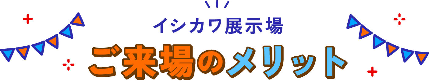 イシカワ展示場ご来場のメリット